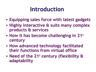 Introduction
• Equipping sales force with latest gadgets
• Highly interactive & suits many complex
products & services
• How it has become challenging in 21st
century
• How advanced technology facilitated
their functions from virtual office
• Need of the 21st
century (flexibility &
adaptability
 