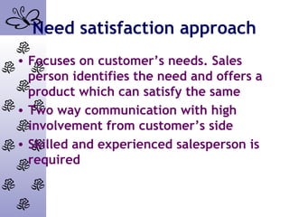 Need satisfaction approach
• Focuses on customer’s needs. Sales
person identifies the need and offers a
product which can satisfy the same
• Two way communication with high
involvement from customer’s side
• Skilled and experienced salesperson is
required
 