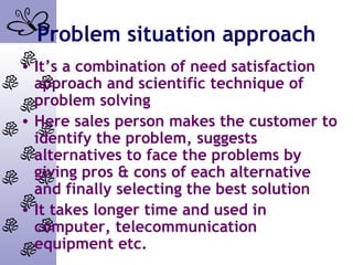 Problem situation approach
• It’s a combination of need satisfaction
approach and scientific technique of
problem solving
• Here sales person makes the customer to
identify the problem, suggests
alternatives to face the problems by
giving pros & cons of each alternative
and finally selecting the best solution
• It takes longer time and used in
computer, telecommunication
equipment etc.
 