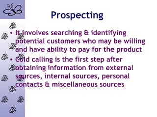 Prospecting
• It involves searching & identifying
potential customers who may be willing
and have ability to pay for the product
• Cold calling is the first step after
obtaining information from external
sources, internal sources, personal
contacts & miscellaneous sources
 