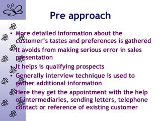 Pre approach
• More detailed information about the
customer’s tastes and preferences is gathered
• It avoids from making serious error in sales
presentation
• It helps is qualifying prospects
• Generally interview technique is used to
gather additional information
• Here they get the appointment with the help
of intermediaries, sending letters, telephone
contact or reference of existing customer
 
