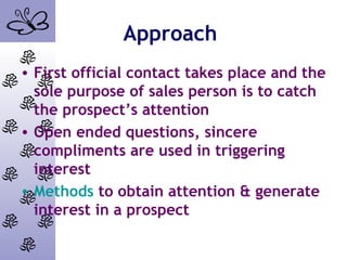 Approach
• First official contact takes place and the
sole purpose of sales person is to catch
the prospect’s attention
• Open ended questions, sincere
compliments are used in triggering
interest
• Methods to obtain attention & generate
interest in a prospect
 
