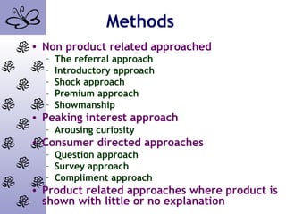 Methods
• Non product related approached
– The referral approach
– Introductory approach
– Shock approach
– Premium approach
– Showmanship
• Peaking interest approach
– Arousing curiosity
• Consumer directed approaches
– Question approach
– Survey approach
– Compliment approach
• Product related approaches where product is
shown with little or no explanation
 