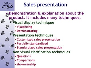 Sales presentation
• Demonstration & explanation about the
product. It includes many techniques.
– Visual display techniques
• Visualizing
• Demonstrating
– Presentation techniques
• Customized sales presentation
• Partially standardized
• Standardized sales presentation
– Non visual clarification techniques
• Questions
• Comparisons
• showmanship
 