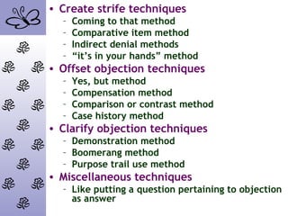 • Create strife techniques
– Coming to that method
– Comparative item method
– Indirect denial methods
– “it’s in your hands” method
• Offset objection techniques
– Yes, but method
– Compensation method
– Comparison or contrast method
– Case history method
• Clarify objection techniques
– Demonstration method
– Boomerang method
– Purpose trail use method
• Miscellaneous techniques
– Like putting a question pertaining to objection
as answer
 