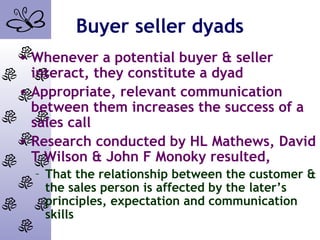 Buyer seller dyads
• Whenever a potential buyer & seller
interact, they constitute a dyad
• Appropriate, relevant communication
between them increases the success of a
sales call
• Research conducted by HL Mathews, David
T Wilson & John F Monoky resulted,
– That the relationship between the customer &
the sales person is affected by the later’s
principles, expectation and communication
skills
 