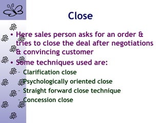 Close
• Here sales person asks for an order &
tries to close the deal after negotiations
& convincing customer
• Some techniques used are:
– Clarification close
– Psychologically oriented close
– Straight forward close technique
– Concession close
 