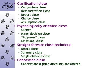 • Clarification close
– Comparison close
– Demonstration close
– Report close
– Choice close
– Assumption close
• Psychologically oriented close
– Silence
– Minor decision close
– “buy-now” close
– Emotional close
• Straight forward close technique
– Direct close
– Summary close
– Single obstacle close
• Concession close
– Concessions & price discounts are offered
 