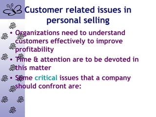 Customer related issues in
personal selling
• Organizations need to understand
customers effectively to improve
profitability
• Time & attention are to be devoted in
this matter
• Some critical issues that a company
should confront are:
 