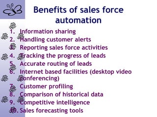 Benefits of sales force
automation
1. Information sharing
2. Handling customer alerts
3. Reporting sales force activities
4. Tracking the progress of leads
5. Accurate routing of leads
6. Internet based facilities (desktop video
conferencing)
7. Customer profiling
8. Comparison of historical data
9. Competitive intelligence
10. Sales forecasting tools
 