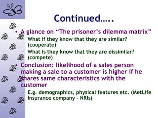 Continued…..
• A glance on “The prisoner’s dilemma matrix”
– What if they know that they are similar?
(cooperate)
– What is they know that they are dissimilar?
(compete)
• Conclusion: likelihood of a sales person
making a sale to a customer is higher if he
shares same characteristics with the
customer
– E.g. demographics, physical features etc. (MetLife
Insurance company – NRIs)
 