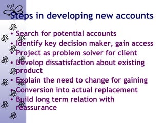 Steps in developing new accounts
• Search for potential accounts
• Identify key decision maker, gain access
• Project as problem solver for client
• Develop dissatisfaction about existing
product
• Explain the need to change for gaining
• Conversion into actual replacement
• Build long term relation with
reassurance
 