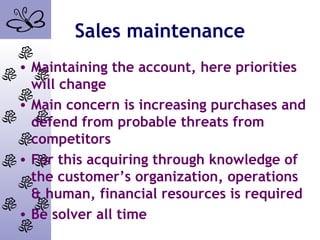 Sales maintenance
• Maintaining the account, here priorities
will change
• Main concern is increasing purchases and
defend from probable threats from
competitors
• For this acquiring through knowledge of
the customer’s organization, operations
& human, financial resources is required
• Be solver all time
 