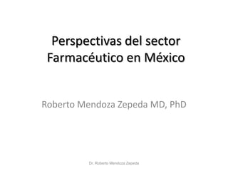 Perspectivas del sector
 Farmacéutico en México


Roberto Mendoza Zepeda MD, PhD




         Dr. Roberto Mendoza Zepeda
 