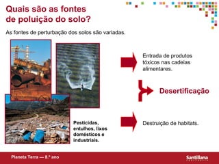 Quais s ão  as fontes de poluição do solo? As fontes de perturbação dos solos são variadas. Desertificação  Entrada de produtos tóxicos nas cadeias alimentares. Destruição de habitats. Pesticidas, entulhos, lixos domésticos e industriais. Planeta Terra — 8.º ano 