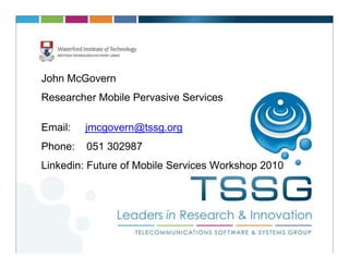 John McGovern
Researcher Mobile Pervasive Services

Email:   jmcgovern@tssg.org
Phone:   051 302987
Linkedin: Future of Mobile Services Workshop 2010
 