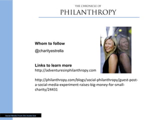 Whom to follow @charityestrella Links to learn more http://adventuresinphilanthropy.com http://philanthropy.com/blogs/social-philanthropy/guest-post-a-social-media-experiment-raises-big-money-for-small-charity/24431 