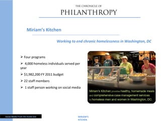MIRIAM ’S KITCHEN  Four programs 4,000 homeless individuals served per year $1,982,200 FY 2011 budget 22 staff members 1 staff person working on social media Miriam ’s Kitchen Working to end chronic homelessness in Washington, DC 