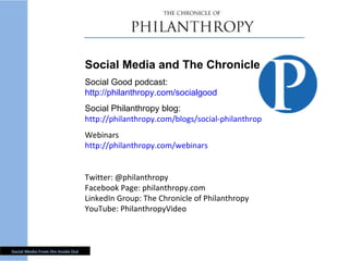 Social Media and The Chronicle Social Good podcast: http://philanthropy.com/socialgood Social Philanthropy blog: http://philanthropy.com/blogs/social-philanthropy/ Webinars http://philanthropy.com/webinars Twitter: @philanthropy Facebook Page: philanthropy.com LinkedIn Group: The Chronicle of Philanthropy YouTube: PhilanthropyVideo 