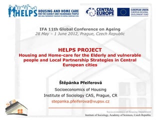 IFA 11th Global Conference on Ageing
       28 May – 1 June 2012, Prague, Czech Republic



                  HELPS PROJECT
Housing and Home-care for the Elderly and vulnerable
 people and Local Partnership Strategies in Central
                  European cities



                  Štěpánka Pfeiferová
                Socioeconomics of Housing
           Institute of Sociology CAS, Prague, CR
               stepanka.pfeiferova@vupsv.cz

                                                     Socio-economics of Housing Department
                                Institute of Sociology, Academy of Sciences, Czech Republic
 
