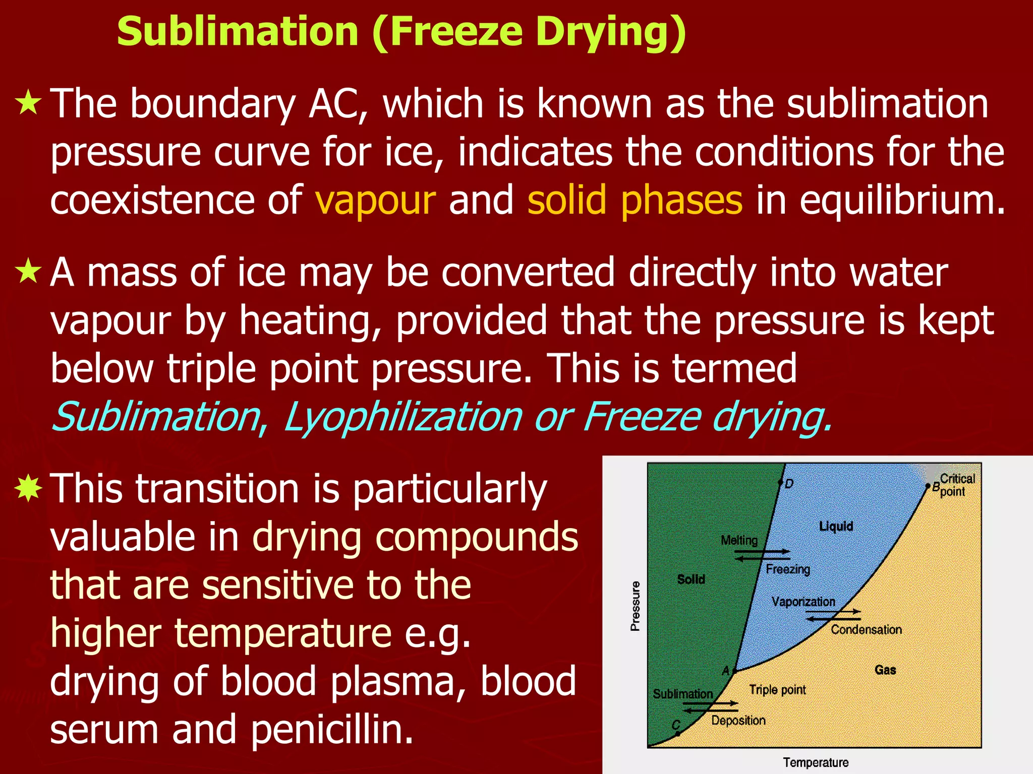 11
Sublimation (Freeze Drying)
The boundary AC, which is known as the sublimation
pressure curve for ice, indicates the conditions for the
coexistence of vapour and solid phases in equilibrium.
A mass of ice may be converted directly into water
vapour by heating, provided that the pressure is kept
below triple point pressure. This is termed
Sublimation, Lyophilization or Freeze drying.
This transition is particularly
valuable in drying compounds
that are sensitive to the
higher temperature e.g.
drying of blood plasma, blood
serum and penicillin.
 