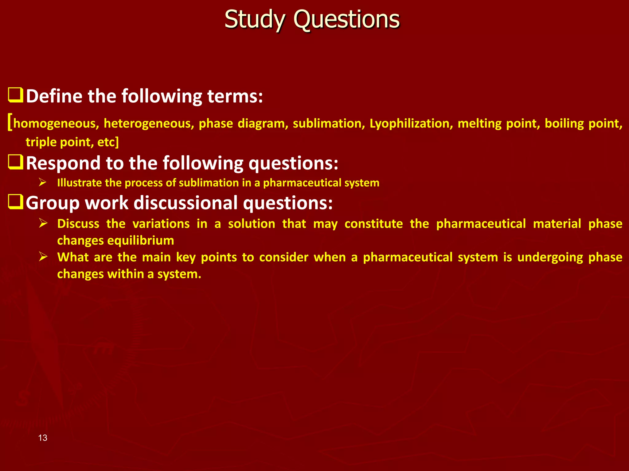 13
Study Questions
Define the following terms:
[homogeneous, heterogeneous, phase diagram, sublimation, Lyophilization, melting point, boiling point,
triple point, etc]
Respond to the following questions:
 Illustrate the process of sublimation in a pharmaceutical system
Group work discussional questions:
 Discuss the variations in a solution that may constitute the pharmaceutical material phase
changes equilibrium
 What are the main key points to consider when a pharmaceutical system is undergoing phase
changes within a system.
 