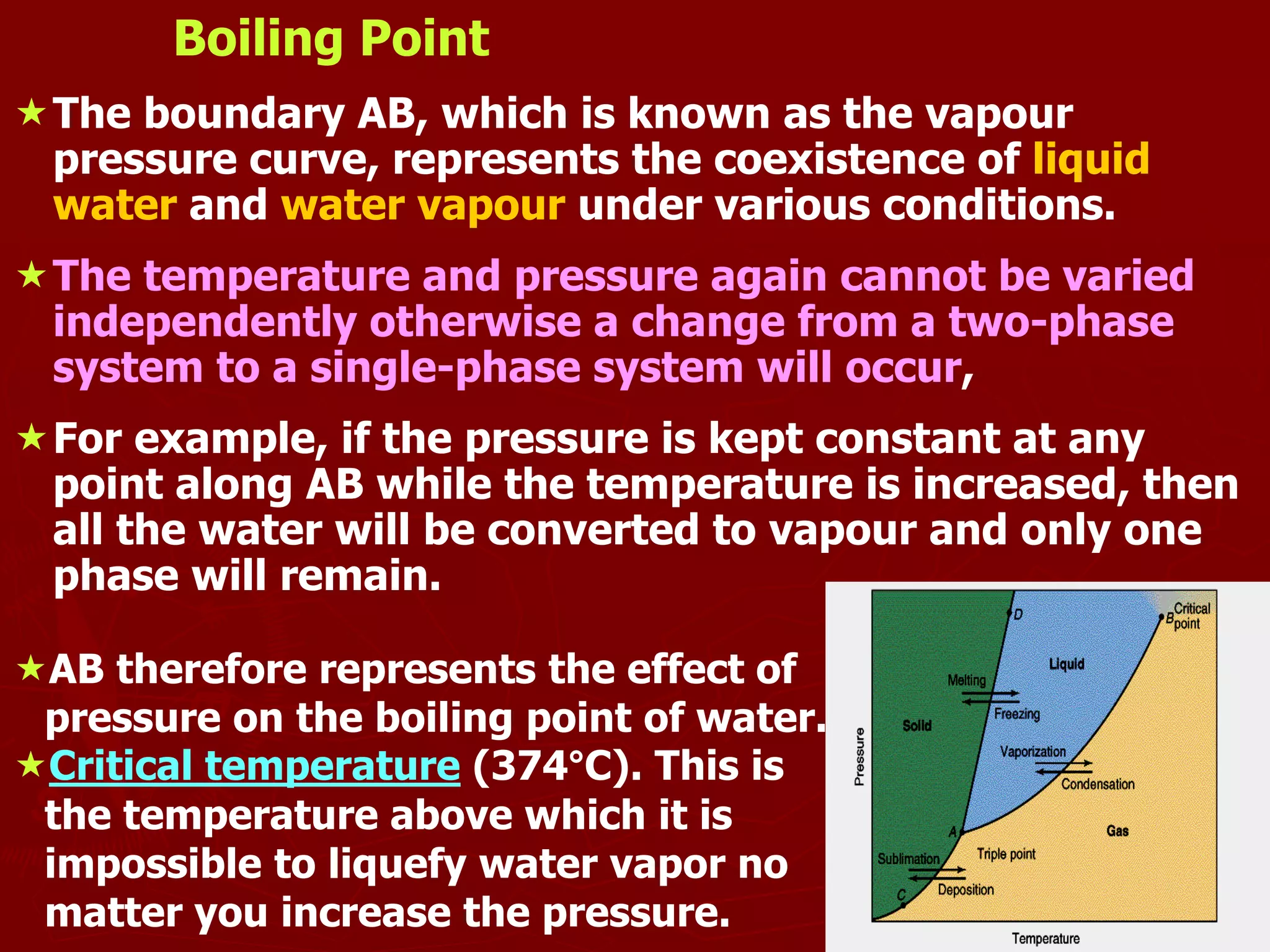 9
Boiling Point
The boundary AB, which is known as the vapour
pressure curve, represents the coexistence of liquid
water and water vapour under various conditions.
The temperature and pressure again cannot be varied
independently otherwise a change from a two-phase
system to a single-phase system will occur,
For example, if the pressure is kept constant at any
point along AB while the temperature is increased, then
all the water will be converted to vapour and only one
phase will remain.
AB therefore represents the effect of
pressure on the boiling point of water.
Critical temperature (374°C). This is
the temperature above which it is
impossible to liquefy water vapor no
matter you increase the pressure.
 