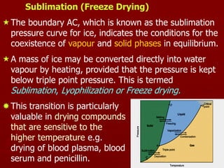 11
Sublimation (Freeze Drying)
The boundary AC, which is known as the sublimation
pressure curve for ice, indicates the conditions for the
coexistence of vapour and solid phases in equilibrium.
A mass of ice may be converted directly into water
vapour by heating, provided that the pressure is kept
below triple point pressure. This is termed
Sublimation, Lyophilization or Freeze drying.
This transition is particularly
valuable in drying compounds
that are sensitive to the
higher temperature e.g.
drying of blood plasma, blood
serum and penicillin.
 