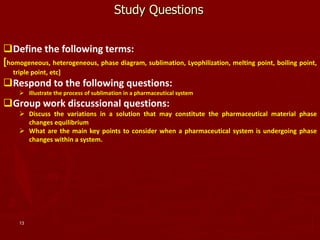 13
Study Questions
Define the following terms:
[homogeneous, heterogeneous, phase diagram, sublimation, Lyophilization, melting point, boiling point,
triple point, etc]
Respond to the following questions:
 Illustrate the process of sublimation in a pharmaceutical system
Group work discussional questions:
 Discuss the variations in a solution that may constitute the pharmaceutical material phase
changes equilibrium
 What are the main key points to consider when a pharmaceutical system is undergoing phase
changes within a system.
 