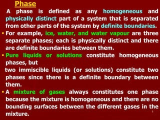 3
Phase
A phase is defined as any homogeneous and
physically distinct part of a system that is separated
from other parts of the system by definite boundaries.
 For example, ice, water, and water vapour are three
separate phases; each is physically distinct and there
are definite boundaries between them.
 Pure liquids or solutions constitute homogeneous
phases, but
two immiscible liquids (or solutions) constitute two
phases since there is a definite boundary between
them.
 A mixture of gases always constitutes one phase
because the mixture is homogeneous and there are no
bounding surfaces between the different gases in the
mixture.
 