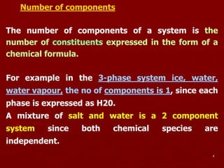 4
Number of components
The number of components of a system is the
number of constituents expressed in the form of a
chemical formula.
For example in the 3-phase system ice, water,
water vapour, the no of components is 1, since each
phase is expressed as H20.
A mixture of salt and water is a 2 component
system since both chemical species are
independent.
 