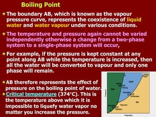 9
Boiling Point
The boundary AB, which is known as the vapour
pressure curve, represents the coexistence of liquid
water and water vapour under various conditions.
The temperature and pressure again cannot be varied
independently otherwise a change from a two-phase
system to a single-phase system will occur,
For example, if the pressure is kept constant at any
point along AB while the temperature is increased, then
all the water will be converted to vapour and only one
phase will remain.
AB therefore represents the effect of
pressure on the boiling point of water.
Critical temperature (374°C). This is
the temperature above which it is
impossible to liquefy water vapor no
matter you increase the pressure.
 