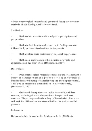 4-Phenomenological research and grounded theory are common
methods of conducting qualitative research.
Similarities:
· Both collect data from their subjects’ perceptions and
perspectives
· Both do their best to make sure their findings are not
influenced by preconceived notions or judgments
· Both explore their participants’ personal experiences
· Both seek understanding the meaning of events and
experiences on peoples’ lives, (Driessnack, 2007)
Differences:
· Phenomenological research focuses on understanding the
impact an experience has on a person’s life. The only sources of
information are the people experiencing the event (phenomena).
This type of research is often limited to interviews only,
(Driessnack, 2007)
· Grounded theory research includes a variety of data
sources, including diaries, observations, images, and past
research. They compare the data they collected with older data
and look for differences and contradictions, as well as social
patterns.
References
Driessnack, M., Sousa, V. D., & Mendes, I. C. (2007). An
 