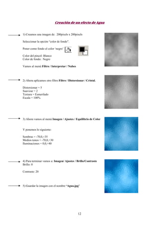 Creación de un efecto de Agua


1) Creamos una imagen de: 200pixels x 200pixels

Seleccionar la opción “color de fondo”.

Poner como fondo el color ‘negro’

Color del pincel: Blanco
Color de fondo: Negro

Vamos al menú Filtro / Interpretar / Nubes



2) Ahora aplicamos otro filtro Filtro / Distorsionar / Cristal.

Distorsionar = 5
Suavizar = 2
Textura = Esmerilado
Escala = 100%




3) Ahora vamos al menú Imagen / Ajustes / Equilibrio de Color


Y ponemos lo siguiente:

Sombras = -70,0,+35
Medios tonos = -70,0,+30
Iluminaciones = 0,0,+40




4) Para terminar vamos a: Imagen/ Ajustes / Brillo/Contraste
Brillo: 0

Contraste: 20



5) Guardar la imagen con el nombre ‘Agua.jpg’




                                               12
 