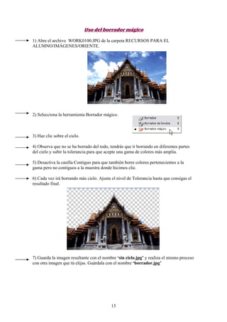 Uso del borrador mágico

1) Abre el archivo WORK0100.JPG de la carpeta RECURSOS PARA EL
ALUMNO/IMÁGENES/ORIENTE.




2) Selecciona la herramienta Borrador mágico.



3) Haz clic sobre el cielo.

4) Observa que no se ha borrado del todo, tendrás que ir borrando en diferentes partes
del cielo y subir la tolerancia para que acepte una gama de colores más amplia.

5) Desactiva la casilla Contiguo para que también borre colores pertenecientes a la
gama pero no contiguos a la muestra donde hicimos clic.

6) Cada vez irá borrando más cielo. Ajusta el nivel de Tolerancia hasta que consigas el
resultado final.




7) Guarda la imagen resultante con el nombre ‘sin cielo.jpg’ y realiza el mismo proceso
con otra imagen que tú elijas. Guárdala con el nombre ‘borrador.jpg’




                                           15
 