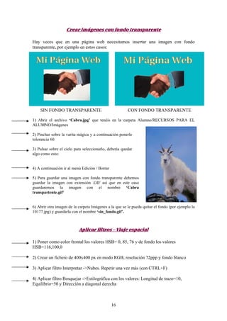 Crear imágenes con fondo transparente

Hay veces que en una página web necesitamos insertar una imagen con fondo
transparente, por ejemplo en estos casos:




    SIN FONDO TRANSPARENTE                              CON FONDO TRANSPARENTE

1) Abrir el archivo ‘Cabra.jpg’ que tenéis en la carpeta Alumno/RECURSOS PARA EL
ALUMNO/Imágenes

2) Pinchar sobre la varita mágica y a continuación ponerle
tolerancia 60

3) Pulsar sobre el cielo para seleccionarlo, debería quedar
algo como esto:


4) A continuación ir al menú Edición / Borrar

5) Para guardar una imagen con fondo transparente debemos
guardar la imagen con extensión .GIF así que en este caso
guardaremos la imagen con el nombre ‘Cabra
transpartente.gif’


6) Abrir otra imagen de la carpeta Imágenes a la que se le pueda quitar el fondo (por ejemplo la
10177.jpg) y guardarla con el nombre ‘sin_fondo.gif’.



                           Aplicar filtros – Viaje espacial

1) Poner como color frontal los valores HSB= 0, 85, 76 y de fondo los valores
HSB=116,100,0

2) Crear un fichero de 400x400 px en modo RGB, resolución 72ppp y fondo blanco

3) Aplicar filtro Interpretar ->Nubes. Repetir una vez más (con CTRL+F)

4) Aplicar filtro Bosquejar ->Estilográfica con los valores: Longitud de trazo=10,
Equilibrio=50 y Dirección a diagonal derecha



                                                16
 