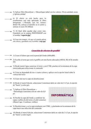 5) Aplicar filtro Desenfocar -->Desenfoque radial con los valores: 50 en cantidad, zoom
y óptima calidad

6) El efecto ya está hecho pero lo
resaltaremos aun más aplicando el filtro
Interpretar -->Destello con los valores:
Brillo=50, colocar el destello en el centro y
utilizar el zoom 50-300mm

7) Al final debe quedar algo como esto.
Guardarlo en la carpeta PHOTOSHOP con
el nombre ‘espacio.jpg’

8) Crear otra imagen a la que se le pueda aplicar
este efecto y guardarla con el nombre ‘viaje.jpg’




                           Creación de efectos de graffiti

1) Crear el fichero que será la pared del fondo (600x400)

2) Escribe el texto que será el graffiti con una fuente adecuada (ARIAL BLACK tamaño
60)

3) Desde menú Capas rasterizar el texto y con CTRL pinchar en la miniatura de la capa
rasterizada para seleccionar el contenido

4) Crear un degradado de tres o cuatro colores y aplicar con la opción lineal sobre la
vertical del texto

5) Crear una nueva capa sin deseleccionar

6) Desde el menú Edición, seleccionar Contornear darle un valor de 2 ó 3 px, la opción
de "fuera" y color gris

7) Aplicar el filtro Desenfocar --
>Desenfoque Gaussiano con un valor de 0,8
px

8) Ocultar la capa del fondo y combinar las
capas visibles (la del texto y la del contorno)
(Menú Capa / Combinar visibles)

9) Deseleccionar y en la capa resultante con CTRL y pinchando en la miniatura de la
capa hacer una selección del contenido

10) Desde el menú Edición, seleccionar Contornear darle un valor de 2 ó 3 px, la opción
de "fuera" y color negro



                                              17
 