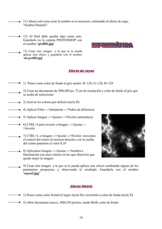 11) Ahora solo resta crear la sombra si es necesario, utilizando el efecto de capa,
"Sombra Paralela"


12) Al final debe quedar algo como esto.
Guardarlo en la carpeta PHOTOSHOP con
el nombre ‘graffiti.jpg’

13) Crear otra imagen a la que se le pueda
aplicar este efecto y guardarla con el nombre
‘mi graffiti.jpg’



                                   Efecto de rayos


1) Poner como color de fondo el gris neutro: R=128, G=128, B=128

2) Crear un documento de 200x200 px, 72 px de resolución y color de fondo el gris que
se acaba de seleccionar

3) Activar los colores por defecto (tecla D)

4) Aplicar Filtro -->Interpretar -->Nubes de diferencia

5) Aplicar Imagen -->Ajustes -->Niveles automáticos

6) CTRL+I para invertir o Imagen -->Ajustar --
>Invertir

7) CTRL+L o Imagen -->Ajustar -->Niveles: movemos
el control del centro al extremo derecho o en la casilla
del centro ponemos el valor 0,10

8) Aplicamos Imagen -->Ajustar -->Sombra e
Iluminación con unos valores en los que observéis que
queda mejor la imagen.

9) Crear otra imagen a la que se le pueda aplicar este efecto cambiando alguno de los
parámetros propuestos y observando el resultado. Guardarla con el nombre
‘rayos2.jpg’


                                    Efecto Matrix

1) Poner como color frontal el negro (tecla D) e invertirlo a color de fondo (tecla X)

2) Abrir documento nuevo, 300x350 píxeles, modo RGB, color de fondo



                                               18
 
