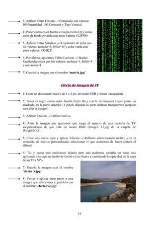 3) Aplicar Filtro Textura -->Granulado con valores:
100 Intensidad, 100 Contraste y Tipo Vertical

4) Poner como color frontal el negro (tecla D) y como
color de fondo el verde con estos valores #12FF00

5) Aplicar Filtro Artístico -->Resplandor de neón con
los valores: tamaño=5, brillo=15 y color verde con
estos valores: #33B231

6) Por último, aplicamos Filtro Estilizar -->Bordes
Resplandecientes con los valores: anchura=1, brillo=5
y suavizado=1

7) Guarda la imagen con el nombre ‘matrix.jpg’



                             Efecto de imagen de TV

1) Crear un documento nuevo de 1 x 2 px, en modo RGB y fondo transparente

2) Poner el negro como color frontal (tecla D) y con la herramienta Lápiz pintar un
cuadrado en la parte superior (1 píxel) dejando la parte inferior transparente (ampliar
para ello la imagen)

3) Aplicar Edición -->Definir motivo

4) Abrir la imagen que queremos que tenga el aspecto de una pantalla de TV
asegurandonos de que está en modo RGB (Imagen 13.jpg de la carpeta de
IMAGENES)

5) Crear una nueva capa y aplicar Edición -->Rellenar seleccionando motivo y en la
ventanita de motivo personalizado seleccionar el que acabamos de hacer (estará el
último)

6) Tal y como está podríamos dejarlo pero aún podemos variarlo un poco más
aplicando a la capa un modo de fusión a Luz Suave y cambiando la opacidad de la capa
de un 35 a 50%

7) Guarda la imagen con el nombre
‘efecto tv.jpg’

8) Volver a aplicar estos pasos a otra
imagen que selecciones y guárdala con
el nombre ‘efecto tv2.jpg’




                                          19
 