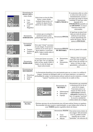 Herramientas de                                                   Si se presiona sobre un color,
SELECCIÓN a                                                         se selecciona toda sección
 mano alzada                                                        inmediatamente cercana a
                   Seleccionar un área de libre
                                                                  ese punto que tenga la misma
                     forma, a mano alzada,
  •   Lazo                                            Herramienta  tonalidad. El área que cubre
                    mediante líneas rectas o al
  •   Lazo                                          VARITA MÁGICA          depende de la
                    rededor de alguna forma
      Poligonal                                                   TOLERANCIA ajustable en
                   dentro de la capa o imagen.
  •   Lazo                                                         las OPCIONES. (A mayor
      Magnético                                                       tolerancia mayor área
                                                                            selecionada)
                                                                         Al igual que un pincel real,
                  Lo mismo que un aerógrafo o                            deja una estela de pintura
 Herramienta         pistola de pintura, pinta                             uniforme de una forma
                                               Herramienta PINCEL
AEROGRAFO         gradualmente una sección de                             circular dependiendo del
                            la imágen.                                    ancho del mismo. Ello se
                                                                           ajusta en PINCELES.
 Herrramienta
  TAMPÓN        Sirve para "clonar" secciones
                de una imagen. Se posiciona
                 primero en un sector que se Herramienta PINCEL
  •   Tampón                                                    No lo sé, jamás lo he usado.
                 desee duplicar, se presiona   DE HISTORIA
  •   Tampón de ALT y luego se pinta sobre el
      Motivo
                        área deseada.

                                                       •   Herramienta      Dibujan sobre la imagen
                   Goma para borrar secciones
                                                           Lápiz          trazos del color elegido. El
                  de una capa. Una vez aplicada
 Herramienta                                                             lápiz lo hace de acuerdo a tu
                  sobre un área, queda visible el      •   Herramienta
BORRADOR                                                                    pulso y la línea se elige
                   fondo, el color de fondo que            Línea
                                                                          agrandando o achicando su
                       hayan seleccionado.
                                                                                      área
Herramientas de
DISTORSIÓN
                   La herramienta desenfocar sirve precisamente para eso, es como si se nublara la
                     imagen. Asemeja un diafragma cada vez con mayor apertura y su respectiva
  •   Desenfocar
                 profundidad de campo. La herramienta enfocar realiza la acción contraria, y el dedo
  •   Enfocar
                            "esparce" la pintura como si se tratase de un cuadro al óleo.
  •   Dedo

                                                                      Herramientas que aumentan
                                                      Herramientas de  o disminuyen la luz de un
                                                        RETOQUE            sector de la imagen.
                                                                          Funcionan como si se
                                                                        trataran de filtros de luz
                                                       • Sobreexponer
                                                                        (sobreexponer aumenta,
                                                       • Subexponer
                                                                       subexponer disminuye la
                                                       • Esponja      luz). La esponja "succiona"
                                                                         la excesiva cantidad de
                                                                      colores dentro de la imagen.
 Herramientas
  PLUMA            Distintas opciones de una herramienta muy útil para realizar formas no regulares.
                   Recomendad sólo para usuarios experimentados, ya que trabaja sobre la base de
                                  crear NODOS (puntos regulables dentro de líneas)

                                                    Herremienta TEXTO Para incluir textos dentro de
                                                                       una imagen. Sólo presionen
                                                       • Texto          en la T y podrán escribir.
                                                           Horizontal     Aquellas que se están
                                                       • Mácara       "punteadas" son máscaras de



                                    3
 