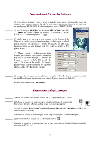 Empezando a abrir y guardar imágenes


1) Como primer ejercicio vamos a crear la carpeta donde iremos almacenando todas las
imágenes que vayamos creando. Deberéis ir hasta vuestra carpeta de alumno y allí crear una
carpeta llamada PHOTOSHOP (E:AlumnoVuestro_nombrePHOTOSHOP).

2) Abrir la imagen ‘01137.jpg’ de la carpeta RECURSOS PARA EL
ALUMNO de vuestra carpeta de alumno (E:AlumnoRECURSOS
PARA EL ALUMNOImágenes01137.jpg)

3) Veréis que se os ha abierto una imagen con la Estatua de la
libertad. Se puede averiguar las dimensiones de la imagen yendo al
menú Imagen y seleccionando Tamaño de Imagen. En este caso,
las dimensiones de esta imagen son 185 pixels de ancho x 276
pixels de alto.

4) Ahora vamos a redimensionar esta
imagen para hacerla más grande. Para ello
hay que ir al menú Imagen / Tamaño de
Imagen y vamos a darle 300 pixels de
ancho. Si tenemos la casilla ‘Restringir
proporciones’ automáticamente nos ajustará
el alto.Debéis introducir estos valores:



5) Para guardar la imagen resultante le damos a Archivo / Guardar Como, y seleccionamos la
carpeta Photoshop que acabamos de crear (a partir de ahora todo se guardará ahí).

Introducimos como nombre ‘Estatua.jpg’



                         Empezando a trabajar con capas


1) Crear una imagen en blanco de tamaño 450 x 250 pixels (Archivo / Nuevo)

2) Rellenar la imagen con un color negro, para ello se utiliza esta herramienta
Previamente deberéis haber escogido el negro como color para pintar

3) Abrir la imagen ‘ESMSS2.jpg’ situada en la carpeta RECURSOS PARA EL ALUMNO de
vuestra carpeta de alumno.

4) Cambiar el tamaño de dicha imagen a 50 x 60 pixels (Imagen / Tamaño de Imagen)

5) Seleccionar toda la imagen con la herramienta marco

6) Copiar la imagen en el portapapeles. Esto se hace yendo al menú Edición / Copiar o pulsando
directamente CTRL. + C




                                                6
 