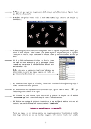 7) Ahora hay que pegar esa imagen dentro de la imagen que habéis creado en el punto 1), así
que deberéis seleccionarla

8) Repetir este proceso varias veces, al final debe quedaros algo similar a esta imagen (12
astronautas):




9) Para conseguir que los astronautas estén girados antes de copiar la imagen debéis rotarla, para
ello ir al menú Imagen / Rotar Lienzo y ahí probar a girar la imagen tanto para la izquierda
como para la derecha, luego seleccionar la imagen, copiar y realizar el mismo proceso que
antes.

10) Si os fijáis en la ventana de abajo a la derecha vemos
que cada vez que pegamos un nuevo astronauta estamos
creando una nueva capa. Si todo ha ido bien deberéis tener
algo parecido a esto.

Todas estas capas se superponen para formar la imagen que
estáis viendo, si queréis que alguna capa no esté visible hay
que pulsar sobre el icono del ojo.




11) Probad a ocultar alguna de las capas y veréis como los astronautas desaparecen y luego al
volver a pulsar sobre el ojo aparecen.

12) Para eliminar una capa basta con seleccionar la capa y pulsar sobre el botón              que
tenéis debajo de la ventana de las capas.

13) Eliminar las dos últimas capas introducidas y guardar la imagen con el nombre
‘Astronautas.jpg’ en la carpeta Photoshop de vuestra carpeta de alumno.

14) Realizar un montaje de similares características al que acabáis de realizar, pero con la/s
imágenes que queráis. Llamad a la imagen resultante ‘Mosaico.jpg’


                         Capturar una imagen en pantalla

Puede que alguna vez nos interese capturar una imagen que estamos visualizando en pantalla
para luego utilizarla en una de nuestras imágenes. Este proceso resulta muy sencillo



                                                7
 