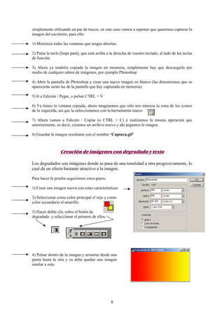 simplemente utilizando un par de trucos, en este caso vamos a suponer que queremos capturar la
imagen del escritorio, para ello:

1) Minimiza todas las ventanas que tengas abiertas.

2) Pulsa la tecla [Impr pant], que está arriba a la derecha de vuestro teclado, al lado de las teclas
de función.

3) Ahora ya tendréis copiada la imagen en memoria, simplemente hay que descargarla por
medio de cualquier editor de imágenes, por ejemplo Photoshop.

4) Abrir la pantalla de Photoshop y crear una nueva imagen en blanco (las dimensiones que os
aparecerán serán las de la pantalla que hay capturada en memoria).

5) Ir a Edición / Pegar, o pulsar CTRL + V

6) Ya tienes la ventana copiada, ahora imaginemos que sólo nos interesa la zona de los iconos
de la izquierda, así que la seleccionamos con la herramienta marco

7) Ahora vamos a Edición / Copiar (o CTRL + C) y realizamos la misma operación que
anteriormente, es decir, creamos un archivo nuevo y ahí pegamos la imagen.

8) Guardar la imagen resultante con el nombre ‘Captura.gif’



                 Creación de imágenes con degradado y texto

Los degradados son imágenes donde se pasa de una tonalidad a otra progresivamente, lo
cual da un efecto bastante atractivo a la imagen.

Para hacer la prueba seguiremos estos pasos:

1) Crear una imagen nueva con estas características:

2) Seleccionar como color principal el rojo y como
color secundario el amarillo.

3) Hacer doble clic sobre el botón de
degradado y seleccionar el primero de ellos.




4) Pulsar dentro de la imagen y arrastrar desde una
punta hasta la otra y os debe quedar una imagen
similar a esta:




                                                 8
 