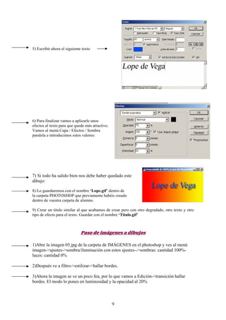 5) Escribir ahora el siguiente texto




6) Para finalizar vamos a aplicarle unos
efectos al texto para que quede más atractivo.
Vamos al menú Capa / Efectos / Sombra
paralela e introducimos estos valores:




7) Si todo ha salido bien nos debe haber quedado este
dibujo:

8) Lo guardaremos con el nombre ‘Lope.gif’ dentro de
la carpeta PHOTOSHOP que previamente habéis creado
dentro de vuestra carpeta de alumno.

9) Crear un título similar al que acabamos de crear pero con otro degradado, otro texto y otro
tipo de efecto para el texto. Guardar con el nombre ‘Titulo.gif’



                              Paso de imágenes a dibujos

1)Abre la imagen 03.jpg de la carpeta de IMÁGENES en el photoshop y ves al menú
imagen->ajustes->sombra/iluminación con estos ajustes-->sombras: cantidad 100%-
luces: cantidad 0%

2)Después ve a filtro->estilizar->hallar bordes.

3)Ahora la imagen se ve un poco fea, por lo que vamos a Edición->transición hallar
bordes. El modo lo pones en luminosidad y la opacidad al 20%



                                                 9
 
