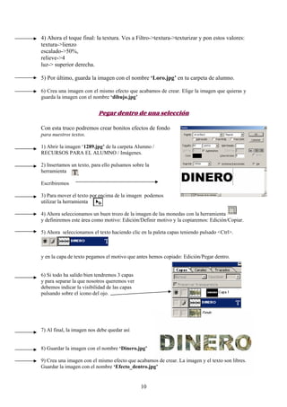 4) Ahora el toque final: la textura. Ves a Filtro->textura->texturizar y pon estos valores:
textura->lienzo
escalado->50%,
relieve->4
luz-> superior derecha.

5) Por último, guarda la imagen con el nombre ‘Loro.jpg’ en tu carpeta de alumno.

6) Crea una imagen con el mismo efecto que acabamos de crear. Elige la imagen que quieras y
guarda la imagen con el nombre ‘dibujo.jpg’


                           Pegar dentro de una selección

Con esta truco podremos crear bonitos efectos de fondo
para nuestros textos.

1) Abrir la imagen ‘1289.jpg’ de la carpeta Alumno /
RECURSOS PARA EL ALUMNO / Imágenes.

2) Insertamos un texto, para ello pulsamos sobre la
herramienta

Escribiremos

3) Para mover el texto por encima de la imagen podemos
utilizar la herramienta

4) Ahora seleccionamos un buen trozo de la imagen de las monedas con la herramienta
y definiremos este área como motivo: Edición/Definir motivo y la copiaremos: Edición/Copiar.

5) Ahora seleccionamos el texto haciendo clic en la paleta capas teniendo pulsado <Ctrl>.



y en la capa de texto pegamos el motivo que antes hemos copiado: Edición/Pegar dentro.


6) Si todo ha salido bien tendremos 3 capas
y para separar la que nosotros queremos ver
debemos indicar la visibilidad de las capas
pulsando sobre el icono del ojo.




7) Al final, la imagen nos debe quedar así


8) Guardar la imagen con el nombre ‘Dinero.jpg’

9) Crea una imagen con el mismo efecto que acabamos de crear. La imagen y el texto son libres.
Guardar la imagen con el nombre ‘Efecto_dentro.jpg’


                                               10
 
