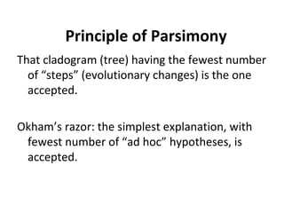 Principle of Parsimony 
That cladogram (tree) having the fewest number 
of “steps” (evolutionary changes) is the one 
accepted. 
Okham’s razor: the simplest explanation, with 
fewest number of “ad hoc” hypotheses, is 
accepted. 
 