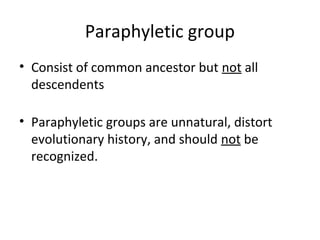 Paraphyletic group 
• Consist of common ancestor but not all 
descendents 
• Paraphyletic groups are unnatural, distort 
evolutionary history, and should not be 
recognized. 
 