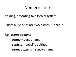 Nomenclature 
Naming, according to a formal system. 
Binomial: Species are two names (Linnaeus): 
E.g., Homo sapiens 
Homo = genus name 
sapiens = specific epithet 
Homo sapiens = species name 
 