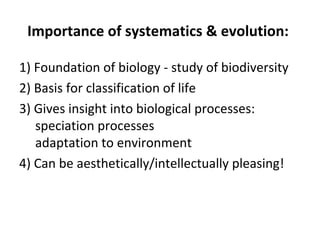 Importance of systematics  evolution: 
1) Foundation of biology - study of biodiversity 
2) Basis for classification of life 
3) Gives insight into biological processes: 
speciation processes 
adaptation to environment 
4) Can be aesthetically/intellectually pleasing! 
 