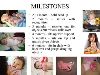 MILESTONES At 1 month – hold head up 2 months – smiles with recognition 3 months – reaches out for objects but misses, rolls over 4 months – sits up with support   5 months – sits on lap and grasps given objects 6 months – sits in chair with back rest and grasps dangling objects   